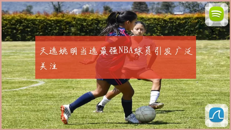 天选姚明当选最强NBA球员引发广泛关注