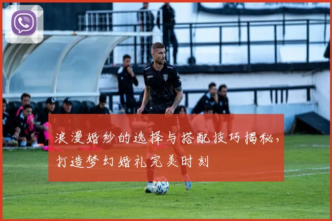 浪漫婚纱的选择与搭配技巧揭秘，打造梦幻婚礼完美时刻