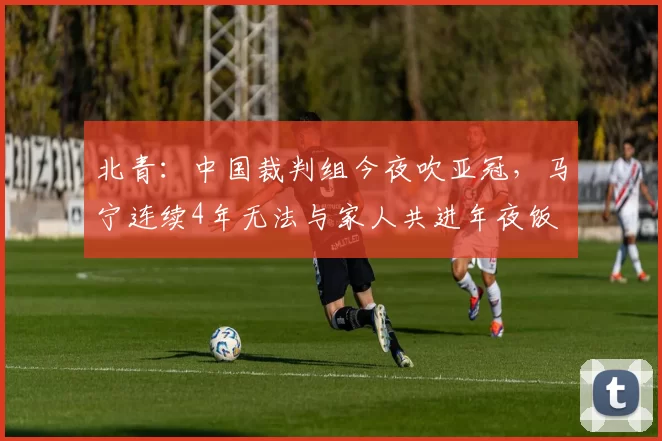 北青：中国裁判组今夜吹亚冠，马宁连续4年无法与家人共进年夜饭