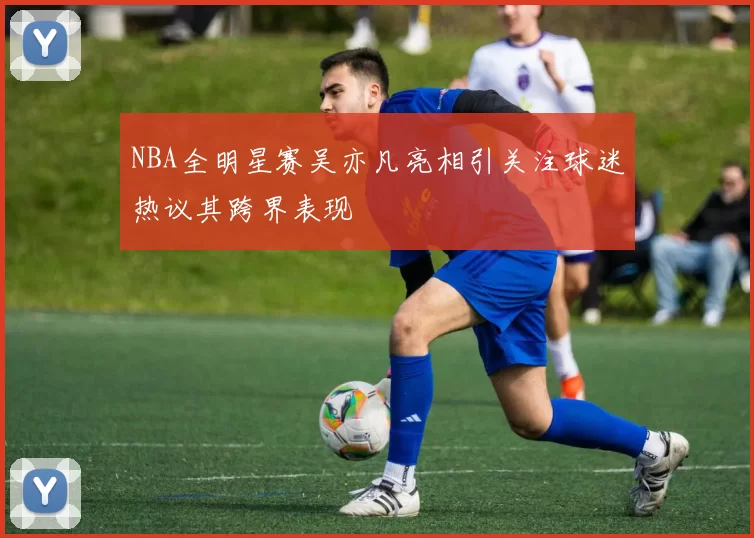 NBA全明星赛吴亦凡亮相引关注球迷热议其跨界表现