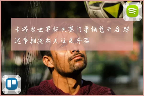 卡塔尔世界杯决赛门票销售开启 球迷争相抢购关注度升温