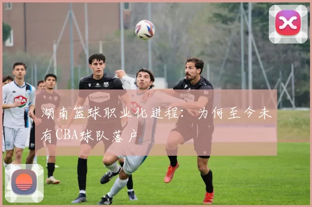 湖南篮球职业化进程:为何至今未有CBA球队落户