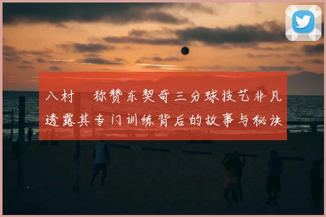 八村塁称赞东契奇三分球技艺非凡透露其专门训练背后的故事与秘诀